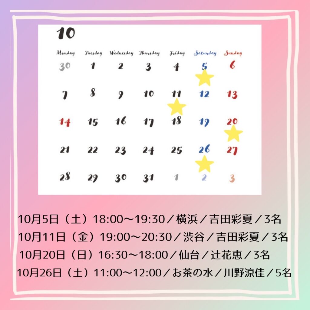 10月のカレンダーのイラスト

10月5日（土） 18:00～19:30／横浜／吉田彩夏／3名
10月11日（金） 19:00～20:30／渋谷／吉田彩夏／3名
10月20日（日）16:30~18:00/仙台/辻花恵/3名
10月26日（土） 11:00～12:00／お茶の水／川野涼佳／5名