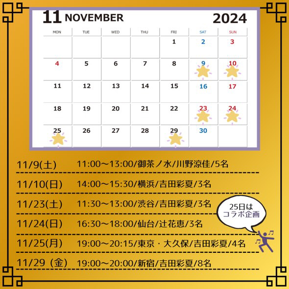 11
NOVEMBER
2024

11/9（土）11:00～13:00/御茶ノ水/川野涼佳/5名
11/10（日）14:00~15:30/横浜/吉田彩夏/3名
11/23（土）11:30～13:00/渋谷/吉田彩夏/3名
11/24（日）16:30～18:00/仙台/辻花恵/3名
11/25（月）19:00～20:15/東京・大久保/吉田彩夏/4名
11/29（金）19:00~20:00/新宿/吉田彩夏/8名

25日はコラボ企画