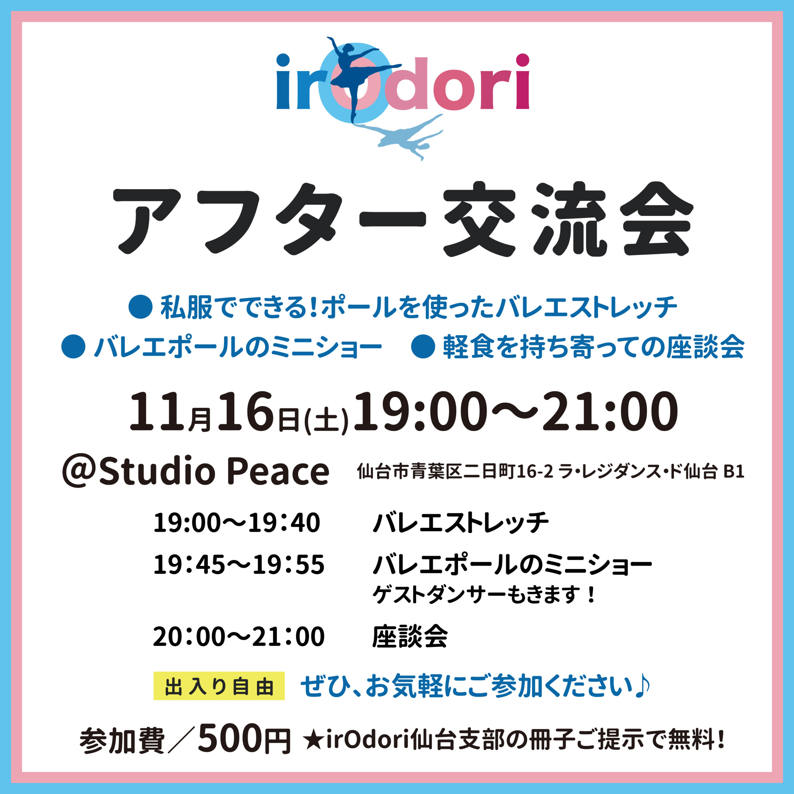 irOdori

アフター交流会
●私服でできる！ポールを使ったバレエストレッチ
●バレエポールのミニショー
●軽食を持ち寄っての座談会
11月16日（土）19:00～21:00

@Studio Peace
仙台市青葉区二日町16-2 ラ・レジダンス・ド仙台 B1

19:00~19:40 
バレエストレッチ
19:45~19:55
バレエポールのミニショー
ゲストダンサーもきます！
20:00~21:00
座談会

出入り自由
ぜひ、お気軽にご参加ください♪
参加費／500円 
★irodori仙台支部の冊子ご提示で無料！