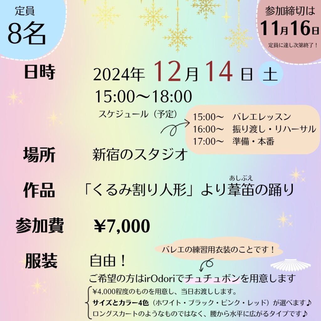 定員
8名

参加締切は
11月16日
定員に達し次第終了！

日時
2024年12月14日土
15:00~18:00

スケジュール（予定）
15:00～
バレエレッスン
16:00～
振り渡し・リハーサル
17:00~準備・本番

場所
新宿のスタジオ

作品
「くるみ割り人形」より葦笛（あしぶえ）の踊り

参加費
¥7,000

服装
自由！

ご希望の方はirOdoriでチュチュボン（バレエの練習用衣装のことです！）を用意します
¥4,000程度のものを用意し、当日お渡しします。
サイズとカラー4色（ホワイト・ブラック・ピンク・レッド）が選べます♪
ロングスカートのようなものではなく、腰から水平に広がるタイプです♪