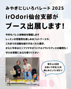 みやぎにじいろパレード2025の告知画像。
「irOdori仙台支部がブース出展します!」という大きな文字。
今年もバレエ体験会を開催します
レッスンの雰囲気を楽しめるフォトブースや、
これまでの活動を紹介するパネル展示、
さらに今年はミニフリマやオリジナルプライドグッズの販売も !
ぜひお気軽にお立ち寄りください
下部に、虹色の衣装や小物を持ったひっしーと花恵がブースで微笑んで立っている写真。
吹き出しに「皆さんと当日お会いできることを楽しみにしています♪」と書かれている。