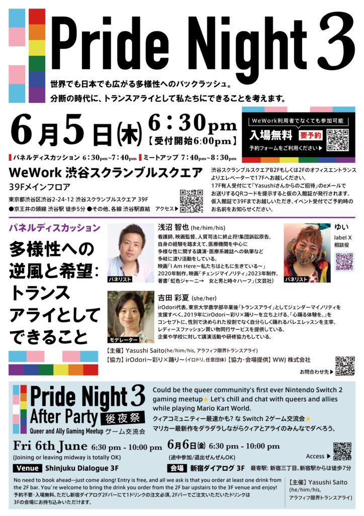 Pride Night 3
世界でも日本でも広がる多様性へのバックラッシュ。
分断の時代に、トランスアライとして私たちにできることを考えます。
6月5日(木)
6:30pm
【受付開始6:00pm】
WeWork利用者でなくても参加可能
入場無料
要予約
■パネルディスカッション 6:30pm~7:40pm
ミートアップ 7:40pm~8:30pm
WeWork 渋谷スクランブルスクエア
39Fメインフロア
東京都渋谷区渋谷2-24-12 渋谷スクランブルスクエア 39F
●京王井の頭線渋谷駅 徒歩5分●その他、各線渋谷駅直結
渋谷スクランブルスクエアB2Fもしくは2Fのオフィスエントランスよりエレベーターで17Fへお越しください。
17F有人受付にて「Yasushiさんからのご招待」のeメールでお送りするQRコードを提示すると仮の入館証が発行されます。
仮入館証で39Fまでお越しいただき、イベント受付でご予約時のお名前をお知らせください。
パネルディスカッション
多様性への逆風と希望:
トランスアライとしてできること
パネリスト
浅沼 智也(he/him/his)
看護師、映画監督、人質司法に終止符!集団訴訟原告。
自身の経験を踏まえて、医療機関を中心に多様な性に関する講演・医療系雑誌への執筆など多岐に渡り活動をしている。
映画「IAm Here〜私たちはともに生きている~」
2020年制作。映画「チェンジマイノリティ」2023年制作。
著書「虹色ジャ〜二→女と男と時々ハーフ」(文芸社)
パネリスト
ゆい
label X
相談役
モデレーター
吉田彩夏(She/her)
irodori代表。東京大学農学部卒業後「トランスアライ」としてジェンダーマイノリティを支援すべく、2019年にirOdori~彩り✕踊り〜を立ち上げる。「心踊る体験を。」をコンセプトに、性別で決められた役割でなく自分らしく踊れるバレエレッスンを主宰、レディースファッション買い物同行サービスを提供している。
企業や学校に対して講演活動や研修協力もしている。
【主催)Yasushi Saito(he/him/his, アラフィフ限界トランスアライ)
【協力】 irodori~彩り✕踊り~(イロドリ、任意団体)【協力・会場提供】WWJ株式会社